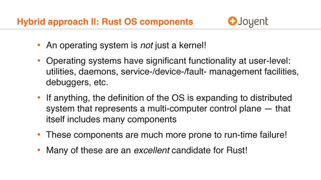 Hybrid approach II: Rust OS components
• An operating system is not just a kernel!
• Operating systems have signiﬁcant functionality at user-level:
utilities, daemons, service-/device-/fault- management facilities,
debuggers, etc.
• If anything, the deﬁnition of the OS is expanding to distributed
system that represents a multi-computer control plane — that
itself includes many components
• These components are much more prone to run-time failure!
• Many of these are an excellent candidate for Rust!
