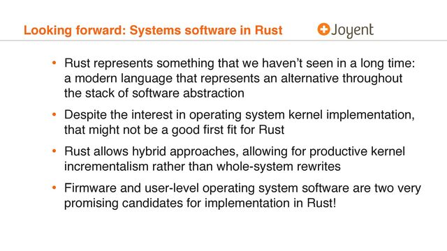 Looking forward: Systems software in Rust
• Rust represents something that we haven’t seen in a long time:
a modern language that represents an alternative throughout
the stack of software abstraction
• Despite the interest in operating system kernel implementation,
that might not be a good ﬁrst ﬁt for Rust
• Rust allows hybrid approaches, allowing for productive kernel
incrementalism rather than whole-system rewrites
• Firmware and user-level operating system software are two very
promising candidates for implementation in Rust!
