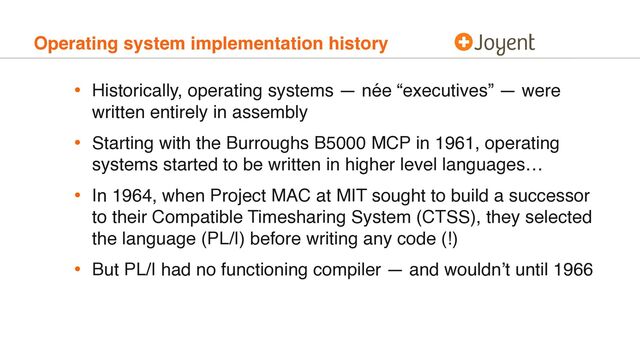 Operating system implementation history
• Historically, operating systems — née “executives” — were
written entirely in assembly
• Starting with the Burroughs B5000 MCP in 1961, operating
systems started to be written in higher level languages…
• In 1964, when Project MAC at MIT sought to build a successor
to their Compatible Timesharing System (CTSS), they selected
the language (PL/I) before writing any code (!)
• But PL/I had no functioning compiler — and wouldn’t until 1966
