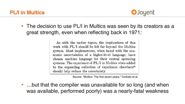 PL/I in Multics
• The decision to use PL/I in Multics was seen by its creators as a
great strength, even when reﬂecting back in 1971: 
 
 
 
 
 
 
• …but that the compiler was unavailable for so long (and when
was available, performed poorly) was a nearly-fatal weakness
Source: “Multics: The ﬁrst seven years,” Corbato et al.
