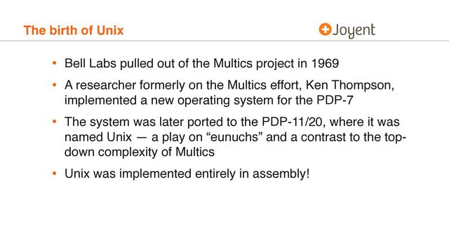 The birth of Unix
• Bell Labs pulled out of the Multics project in 1969
• A researcher formerly on the Multics effort, Ken Thompson,
implemented a new operating system for the PDP-7
• The system was later ported to the PDP-11/20, where it was
named Unix — a play on “eunuchs” and a contrast to the top-
down complexity of Multics
• Unix was implemented entirely in assembly!
