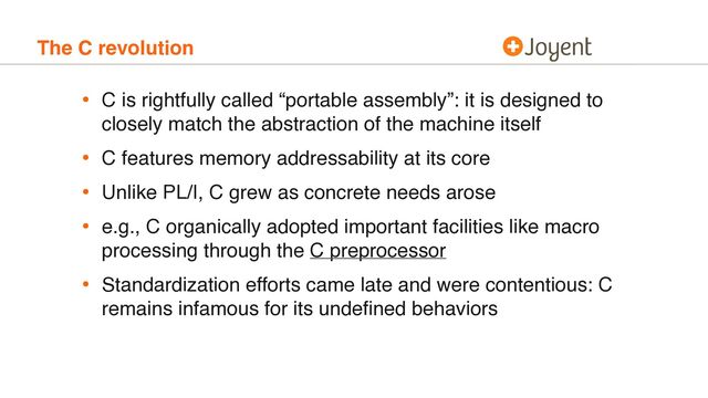 The C revolution
• C is rightfully called “portable assembly”: it is designed to
closely match the abstraction of the machine itself
• C features memory addressability at its core
• Unlike PL/I, C grew as concrete needs arose
• e.g., C organically adopted important facilities like macro
processing through the C preprocessor
• Standardization efforts came late and were contentious: C
remains infamous for its undeﬁned behaviors
