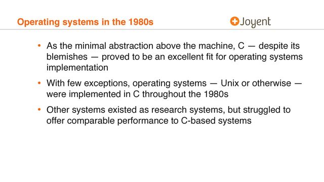 Operating systems in the 1980s
• As the minimal abstraction above the machine, C — despite its
blemishes — proved to be an excellent ﬁt for operating systems
implementation
• With few exceptions, operating systems — Unix or otherwise —
were implemented in C throughout the 1980s
• Other systems existed as research systems, but struggled to
offer comparable performance to C-based systems
