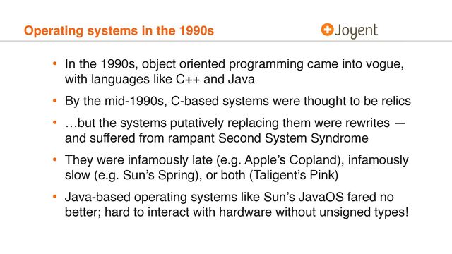 Operating systems in the 1990s
• In the 1990s, object oriented programming came into vogue,
with languages like C++ and Java
• By the mid-1990s, C-based systems were thought to be relics
• …but the systems putatively replacing them were rewrites —
and suffered from rampant Second System Syndrome
• They were infamously late (e.g. Apple’s Copland), infamously
slow (e.g. Sun’s Spring), or both (Taligent’s Pink)
• Java-based operating systems like Sun’s JavaOS fared no
better; hard to interact with hardware without unsigned types!
