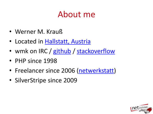 About me
• Werner M. Krauß
• Located in Hallstatt, Austria
• wmk on IRC / github / stackoverflow
• PHP since 1998
• Freelancer since 2006 (netwerkstatt)
• SilverStripe since 2009
