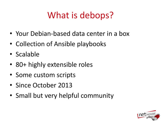 What is debops?
• Your Debian-based data center in a box
• Collection of Ansible playbooks
• Scalable
• 80+ highly extensible roles
• Some custom scripts
• Since October 2013
• Small but very helpful community
