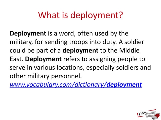 What is deployment?
Deployment is a word, often used by the
military, for sending troops into duty. A soldier
could be part of a deployment to the Middle
East. Deployment refers to assigning people to
serve in various locations, especially soldiers and
other military personnel.
www.vocabulary.com/dictionary/deployment
