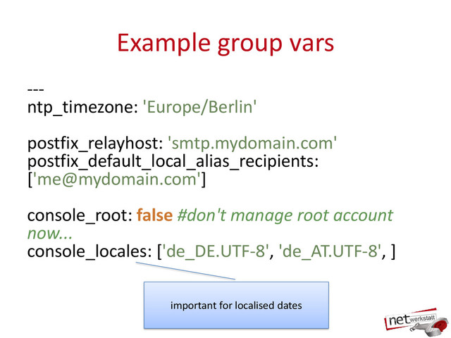 Example group vars
---
ntp_timezone: 'Europe/Berlin'
postfix_relayhost: 'smtp.mydomain.com'
postfix_default_local_alias_recipients:
['me@mydomain.com']
console_root: false #don't manage root account
now...
console_locales: ['de_DE.UTF-8', 'de_AT.UTF-8', ]
important for localised dates
