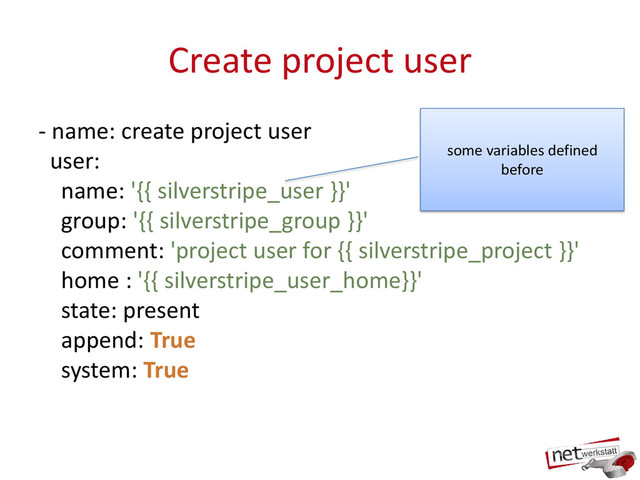 Create project user
- name: create project user
user:
name: '{{ silverstripe_user }}'
group: '{{ silverstripe_group }}'
comment: 'project user for {{ silverstripe_project }}'
home : '{{ silverstripe_user_home}}'
state: present
append: True
system: True
some variables defined
before
