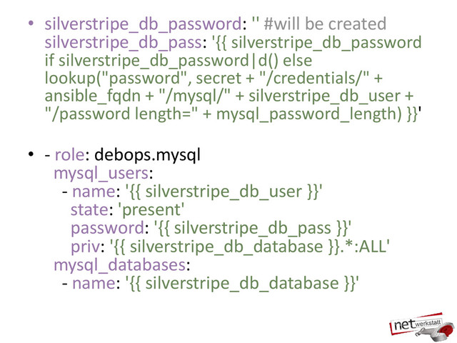 • silverstripe_db_password: '' #will be created
silverstripe_db_pass: '{{ silverstripe_db_password
if silverstripe_db_password|d() else
lookup("password", secret + "/credentials/" +
ansible_fqdn + "/mysql/" + silverstripe_db_user +
"/password length=" + mysql_password_length) }}'
• - role: debops.mysql
mysql_users:
- name: '{{ silverstripe_db_user }}'
state: 'present'
password: '{{ silverstripe_db_pass }}'
priv: '{{ silverstripe_db_database }}.*:ALL'
mysql_databases:
- name: '{{ silverstripe_db_database }}'

