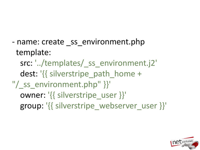 - name: create _ss_environment.php
template:
src: '../templates/_ss_environment.j2'
dest: '{{ silverstripe_path_home +
"/_ss_environment.php" }}'
owner: '{{ silverstripe_user }}'
group: '{{ silverstripe_webserver_user }}'
