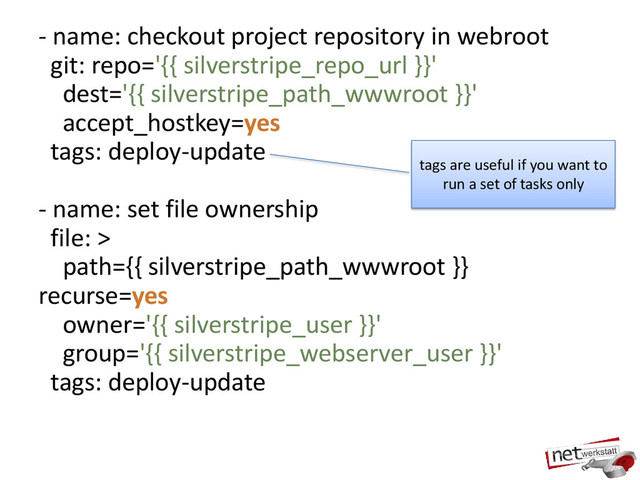 - name: checkout project repository in webroot
git: repo='{{ silverstripe_repo_url }}'
dest='{{ silverstripe_path_wwwroot }}'
accept_hostkey=yes
tags: deploy-update
- name: set file ownership
file: >
path={{ silverstripe_path_wwwroot }}
recurse=yes
owner='{{ silverstripe_user }}'
group='{{ silverstripe_webserver_user }}'
tags: deploy-update
tags are useful if you want to
run a set of tasks only
