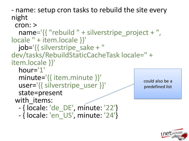 - name: setup cron tasks to rebuild the site every
night
cron: >
name='{{ "rebuild " + silverstripe_project + ",
locale " + item.locale }}'
job='{{ silverstripe_sake + "
dev/tasks/RebuildStaticCacheTask locale=" +
item.locale }}'
hour='1'
minute='{{ item.minute }}'
user='{{ silverstripe_user }}'
state=present
with_items:
- { locale: 'de_DE', minute: '22'}
- { locale: 'en_US', minute: '24'}
could also be a
predefined list
