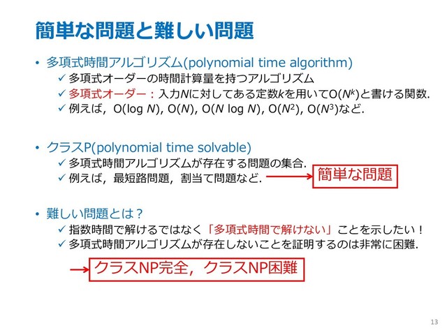 簡単な問題と難しい問題
• 多項式時間アルゴリズム(polynomial time algorithm)
ü 多項式オーダーの時間計算量を持つアルゴリズム
ü 多項式オーダー︓⼊⼒Nに対してある定数kを⽤いてO(Nk)と書ける関数．
ü 例えば，O(log N), O(N), O(N log N), O(N2), O(N3)など．
• クラスP(polynomial time solvable)
ü 多項式時間アルゴリズムが存在する問題の集合．
ü 例えば，最短路問題，割当て問題など．
• 難しい問題とは︖
ü 指数時間で解けるではなく「多項式時間で解けない」ことを⽰したい︕
ü 多項式時間アルゴリズムが存在しないことを証明するのは⾮常に困難．
13
簡単な問題
クラスNP完全，クラスNP困難
