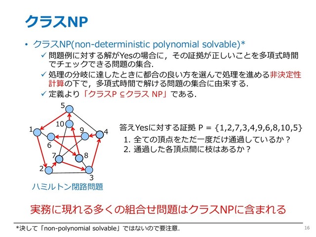 クラスNP
• クラスNP(non-deterministic polynomial solvable)*
ü 問題例に対する解がYesの場合に，その証拠が正しいことを多項式時間
でチェックできる問題の集合．
ü 処理の分岐に達したときに都合の良い⽅を選んで処理を進める⾮決定性
計算の下で，多項式時間で解ける問題の集合に由来する．
ü 定義より「クラスP ⊆クラス NP」である．
16
*決して「non-polynomial solvable」ではないので要注意．
1
2
3
4
5
6
7 8
9
10
答えYesに対する証拠 P = {1,2,7,3,4,9,6,8,10,5}
1. 全ての頂点をただ⼀度だけ通過しているか︖
2. 通過した各頂点間に枝はあるか︖
実務に現れる多くの組合せ問題はクラスNPに含まれる
ハミルトン閉路問題
