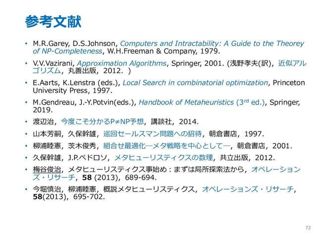 参考⽂献
• M.R.Garey, D.S.Johnson, Computers and Intractability: A Guide to the Theorey
of NP-Completeness, W.H.Freeman & Company, 1979.
• V.V.Vazirani, Approximation Algorithms, Springer, 2001. (浅野孝夫(訳)，近似アル
ゴリズム，丸善出版，2012．)
• E.Aarts, K.Lenstra (eds.), Local Search in combinatorial optimization, Princeton
University Press, 1997.
• M.Gendreau, J.-Y.Potvin(eds.), Handbook of Metaheuristics (3rd ed.), Springer,
2019.
• 渡辺治，今度こそ分かるP≠NP予想，講談社，2014．
• ⼭本芳嗣，久保幹雄，巡回セールスマン問題への招待，朝倉書店，1997．
• 柳浦睦憲，茨⽊俊秀，組合せ最適化―メタ戦略を中⼼として―，朝倉書店，2001．
• 久保幹雄，J.P.ペドロソ，メタヒューリスティクスの数理，共⽴出版，2012．
• 梅⾕俊治，メタヒューリスティクス事始め︓まずは局所探索法から，オペレーション
ズ・リサーチ，58 (2013)，689-694．
• 今堀慎治，柳浦睦憲，概説メタヒューリスティクス，オペレーションズ・リサーチ，
58(2013)，695-702．
72
