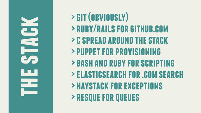 the stack
> git (obviously)
> ruby/rails for github.com
> c spread around the stack
> puppet for provisioning
> bash and ruby for scripting
> elasticsearch for .com search
> haystack for exceptions
> resque for queues
