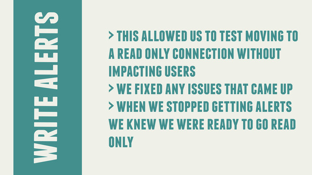 write alerts
> this allowed us to test moving to
a read only connection without
impacting users
> we fixed any issues that came up
> when we stopped getting alerts
we knew we were ready to go read
only
