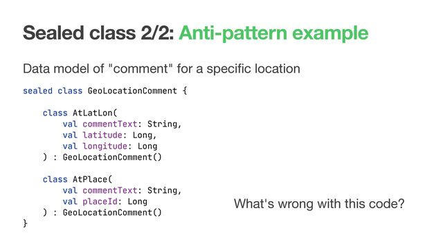 Sealed class 2/2: Anti-pattern example
Data model of "comment" for a speciﬁc location

sealed class GeoLocationComment {
}
What's wrong with this code?
class AtLatLon(
val commentText: String,
val latitude: Long,
val longitude: Long
) : GeoLocationComment()
class AtPlace(
val commentText: String,
val placeId: Long
) : GeoLocationComment()

