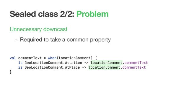 Sealed class 2/2: Problem
Unnecessary downcast

- Required to take a common property
val commentText = when(locationComment) {
is GeoLocationComment.AtLatLon -> locationComment.commentText
is GeoLocationComment.AtPlace -> locationComment.commentText
}
