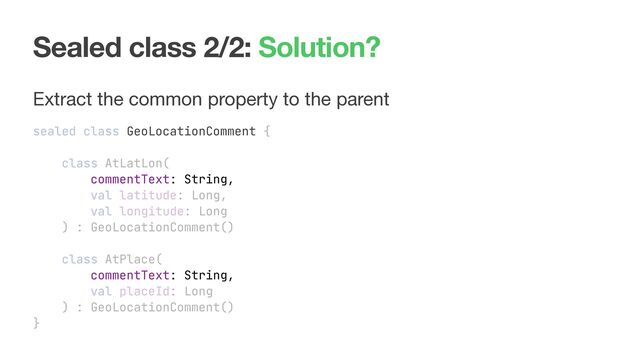 Sealed class 2/2: Solution?
Extract the common property to the parent

sealed class GeoLocationComment {
class AtLatLon(
commentText: String,
val latitude: Long,
val longitude: Long
) : GeoLocationComment()
class AtPlace(
commentText: String,
val placeId: Long
) : GeoLocationComment()
}
