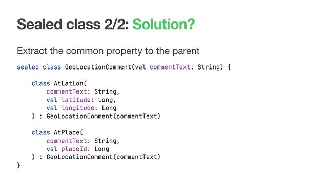 Sealed class 2/2: Solution?
Extract the common property to the parent

sealed class GeoLocationComment(val commentText: String) {
class AtLatLon(
commentText: String,
val latitude: Long,
val longitude: Long
) : GeoLocationComment(commentText)
class AtPlace(
commentText: String,
val placeId: Long
) : GeoLocationComment(commentText)
}
