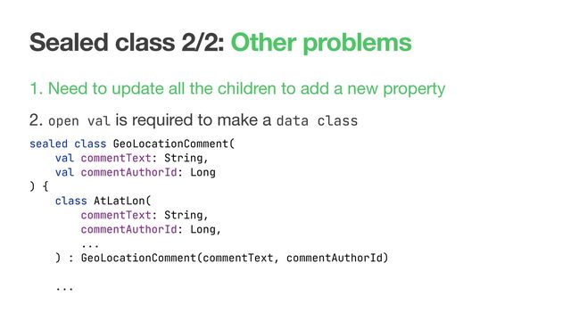 Sealed class 2/2: Other problems
1. Need to update all the children to add a new property

2. open val is required to make a data class

sealed class GeoLocationComment(
val commentText: String,
val commentAuthorId: Long
) {
class AtLatLon(
commentText: String,
commentAuthorId: Long,
...
) : GeoLocationComment(commentText, commentAuthorId)
...
