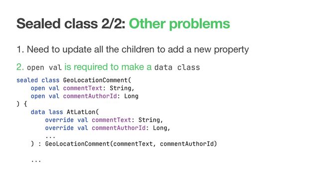 Sealed class 2/2: Other problems
1. Need to update all the children to add a new property

2. open val is required to make a data class

sealed class GeoLocationComment(
open val commentText: String,
open val commentAuthorId: Long
) {
data lass AtLatLon(
override val commentText: String,
override val commentAuthorId: Long,
...
) : GeoLocationComment(commentText, commentAuthorId)
...
