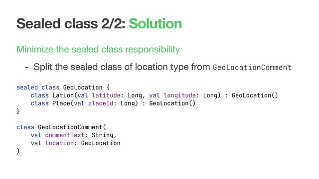 Sealed class 2/2: Solution
Minimize the sealed class responsibility

- Split the sealed class of location type from GeoLocationComment
sealed class GeoLocation {
class LatLon(val latitude: Long, val longitude: Long) : GeoLocation()
class Place(val placeId: Long) : GeoLocation()
}
class GeoLocationComment(
val commentText: String,
val location: GeoLocation
)
