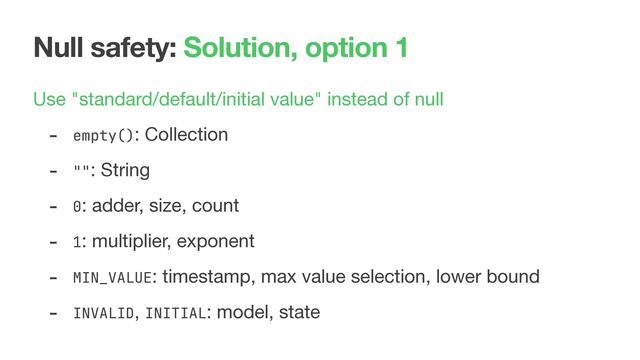 Null safety: Solution, option 1
Use "standard/default/initial value" instead of null

- empty(): Collection

- "": String

- 0: adder, size, count

- 1: multiplier, exponent

- MIN_VALUE: timestamp, max value selection, lower bound

- INVALID, INITIAL: model, state
