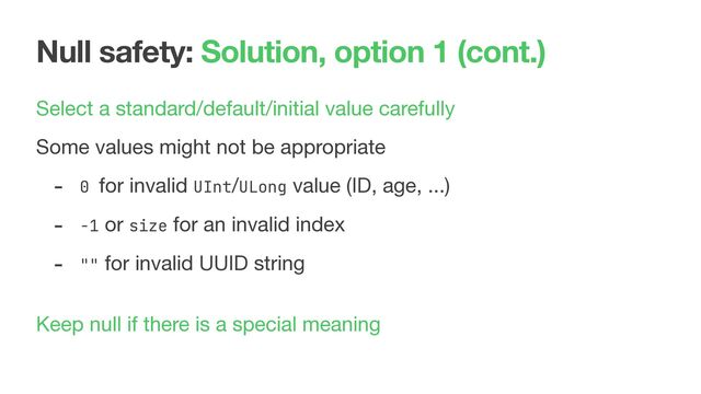 Null safety: Solution, option 1 (cont.)
Select a standard/default/initial value carefully

Some values might not be appropriate

- 0 for invalid UInt/ULong value (ID, age, ...)

- -1 or size for an invalid index

- "" for invalid UUID string

 
Keep null if there is a special meaning

