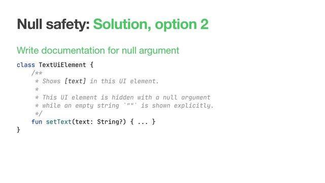Null safety: Solution, option 2
Write documentation for null argument
class TextUiElement {
fun setText(text: String?) { ... }
}
/**
* Shows [text] in this UI element.
*
* This UI element is hidden with a null argument
* while an empty string `""` is shown explicitly.
*/
