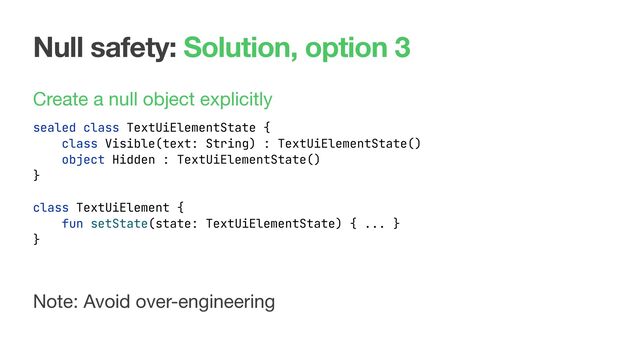 Null safety: Solution, option 3
Create a null object explicitly
sealed class TextUiElementState {
class Visible(text: String) : TextUiElementState()
object Hidden : TextUiElementState()
}
Note: Avoid over-engineering
class TextUiElement {
fun setState(state: TextUiElementState) { ... }
}
