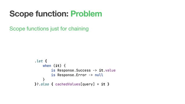 Scope function: Problem
Scope functions just for chaining
.let {
when (it) {
is Response.Success -> it.value
is Response.Error -> null
}
}?.also { cachedValues[query] = it }
