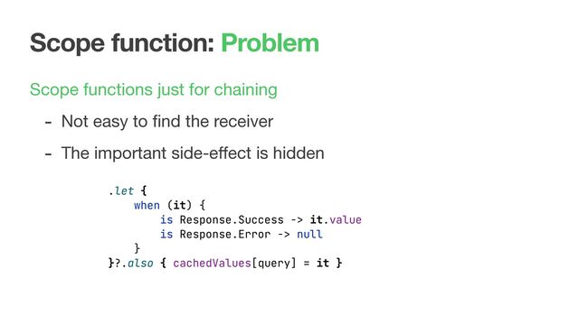 Scope function: Problem
Scope functions just for chaining

- Not easy to ﬁnd the receiver

- The important side-eﬀect is hidden
.let {
when (it) {
is Response.Success -> it.value
is Response.Error -> null
}
}?.also { cachedValues[query] = it }
