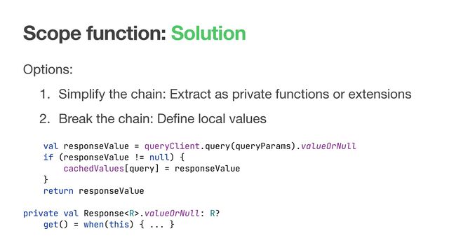 Scope function: Solution
Options:

1. Simplify the chain: Extract as private functions or extensions

2. Break the chain: Deﬁne local values
val responseValue = queryClient.query(queryParams).valueOrNull
if (responseValue != null) {
cachedValues[query] = responseValue
}
return responseValue
private val Response.valueOrNull: R?
get() = when(this) { ... }
