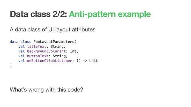 Data class 2/2: Anti-pattern example
A data class of UI layout attributes
data class FooLayoutParameters(
val titleText: String,
val backgroundColorInt: Int,
val buttonText: String,
val onButtonClickListener: () -> Unit
)
What’s wrong with this code?
