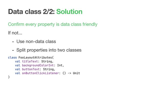 Data class 2/2: Solution
Conﬁrm every property is data class friendly

If not...

- Use non-data class

- Split properties into two classes
class FooLayoutAttributes(
val titleText: String,
val backgroundColorInt: Int,
val buttonText: String,
val onButtonClickListener: () -> Unit
)
