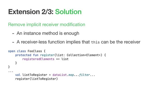Extension 2/3: Solution
Remove implicit receiver modiﬁcation

- An instance method is enough
open class FooClass {
protected fun register(list: Collection) {
registeredElements += list
}
}
...
val listToRegister = dataList.map...filter...
register(listToRegister)
- A receiver-less function implies that this can be the receiver
