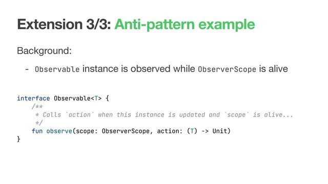 Extension 3/3: Anti-pattern example
Background:

- Observable instance is observed while ObserverScope is alive

interface Observable {
/**
* Calls `action` when this instance is updated and `scope` is alive...
*/
fun observe(scope: ObserverScope, action: (T) -> Unit)
}
