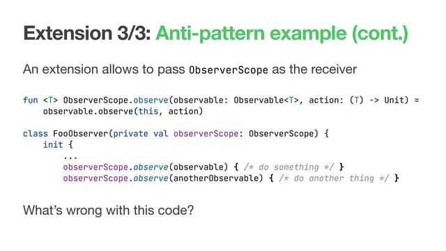 Extension 3/3: Anti-pattern example (cont.)
An extension allows to pass ObserverScope as the receiver
fun  ObserverScope.observe(observable: Observable, action: (T) -> Unit) =
observable.observe(this, action)
What’s wrong with this code?
class FooObserver(private val observerScope: ObserverScope) {
init {
...
observerScope.observe(observable) { /* do something */ }
observerScope.observe(anotherObservable) { /* do another thing */ }
