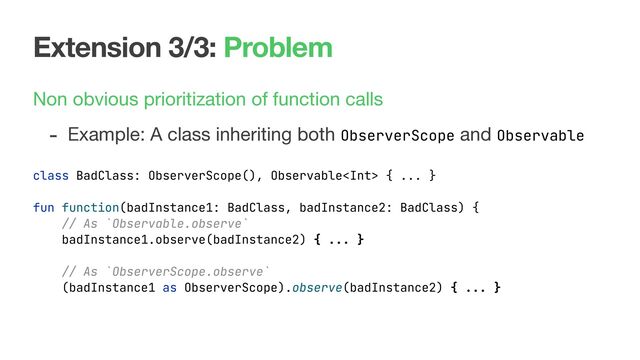Extension 3/3: Problem
Non obvious prioritization of function calls

- Example: A class inheriting both ObserverScope and Observable
class BadClass: ObserverScope(), Observable { ... }
fun function(badInstance1: BadClass, badInstance2: BadClass) {
// As `Observable.observe`
badInstance1.observe(badInstance2) { ... }
// As `ObserverScope.observe`
(badInstance1 as ObserverScope).observe(badInstance2) { ... }
