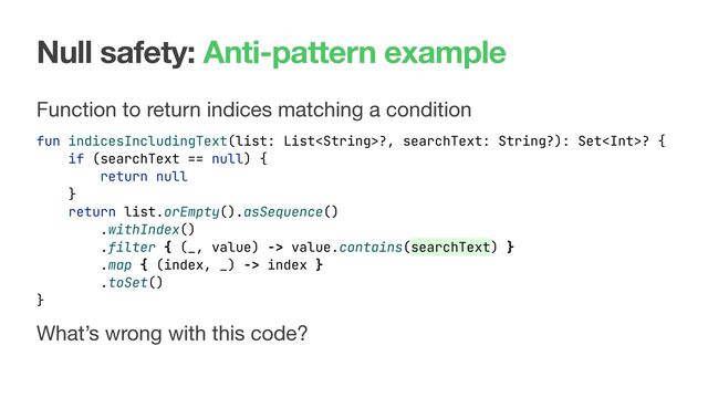 Null safety: Anti-pattern example
Function to return indices matching a condition
fun indicesIncludingText(list: List?, searchText: String?): Set? {
What’s wrong with this code?
if (searchText == null) {
return null
}
return list.orEmpty().asSequence()
.withIndex()
.filter { (_, value) -> value.contains(searchText) }
.map { (index, _) -> index }
.toSet()
}

