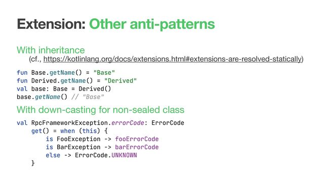 Extension: Other anti-patterns
With inheritance  
(cf., https://kotlinlang.org/docs/extensions.html#extensions-are-resolved-statically) 
 
 
 
With down-casting for non-sealed class
fun Base.getName() = "Base"
fun Derived.getName() = "Derived"
val base: Base = Derived()
base.getName() // "Base"
val RpcFrameworkException.errorCode: ErrorCode
get() = when (this) {
is FooException -> fooErrorCode
is BarException -> barErrorCode
else -> ErrorCode.UNKNOWN
}

