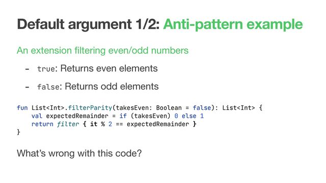 Default argument 1/2: Anti-pattern example
An extension ﬁltering even/odd numbers
What’s wrong with this code?
fun List.filterParity(takesEven: Boolean = false): List {
val expectedRemainder = if (takesEven) 0 else 1
return filter { it % 2 == expectedRemainder }
}
- true: Returns even elements

- false: Returns odd elements
