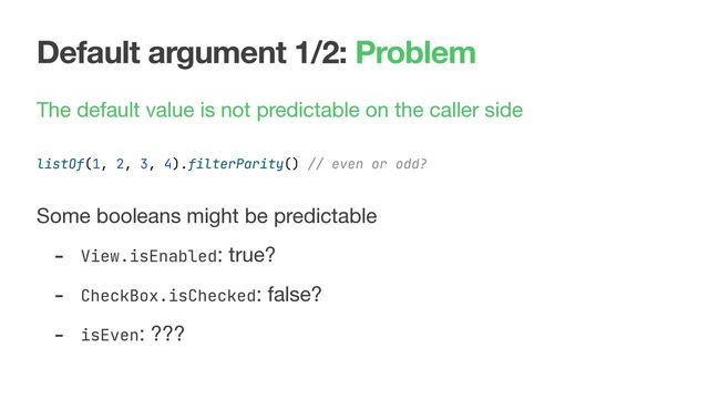 Default argument 1/2: Problem
The default value is not predictable on the caller side 
 
 
Some booleans might be predictable

- View.isEnabled: true?

- CheckBox.isChecked: false?

- isEven: ???
listOf(1, 2, 3, 4).filterParity() // even or odd?
