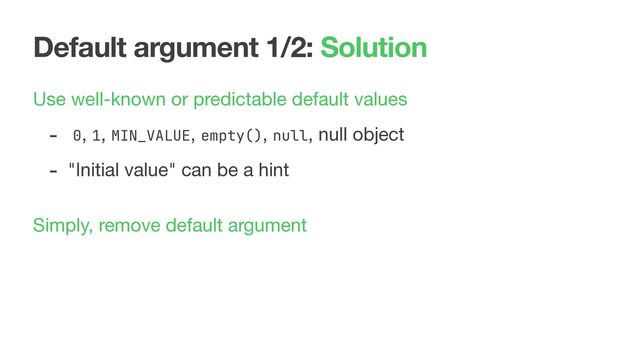 Default argument 1/2: Solution
Use well-known or predictable default values

- 0, 1, MIN_VALUE, empty(), null, null object

- "Initial value" can be a hint

 
Simply, remove default argument
