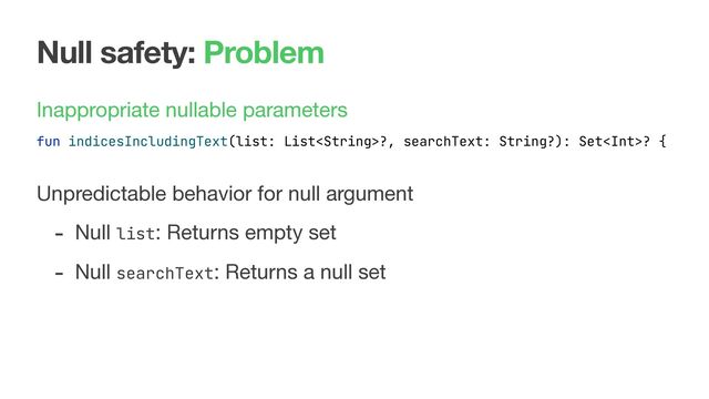 Null safety: Problem
Inappropriate nullable parameters

 
 
Unpredictable behavior for null argument

- Null list: Returns empty set

- Null searchText: Returns a null set
fun indicesIncludingText(list: List?, searchText: String?): Set? {
