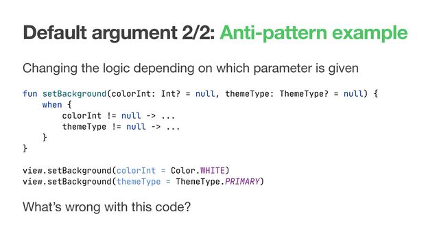 Default argument 2/2: Anti-pattern example
Changing the logic depending on which parameter is given
fun setBackground(colorInt: Int? = null, themeType: ThemeType? = null) {
when {
colorInt != null -> ...
themeType != null -> ...
}
}
What’s wrong with this code?
view.setBackground(colorInt = Color.WHITE)
view.setBackground(themeType = ThemeType.PRIMARY)

