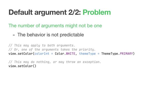 Default argument 2/2: Problem
The number of arguments might not be one

- The behavior is not predictable
// This may apply to both arguments.
// Or, one of the arguments takes the priority.
view.setColor(colorInt = Color.WHITE, themeType = ThemeType.PRIMARY)
// This may do nothing, or may throw an exception.
view.setColor()
